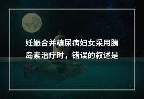 妊娠合并糖尿病妇女采用胰岛素治疗时，错误的叙述是