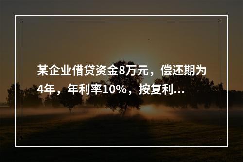 某企业借贷资金8万元，偿还期为4年，年利率10%，按复利计算