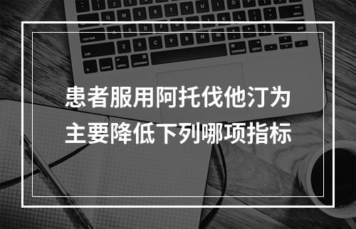 患者服用阿托伐他汀为主要降低下列哪项指标