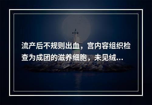 流产后不规则出血，宫内容组织检查为成团的滋养细胞，未见绒毛结