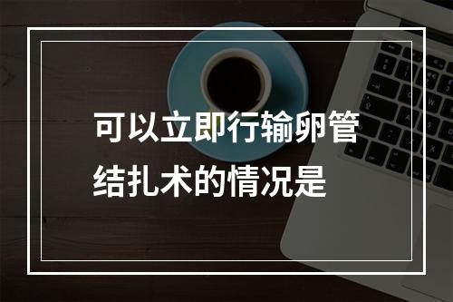 可以立即行输卵管结扎术的情况是