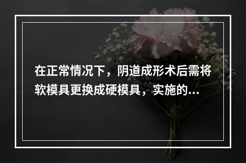 在正常情况下，阴道成形术后需将软模具更换成硬模具，实施的时间