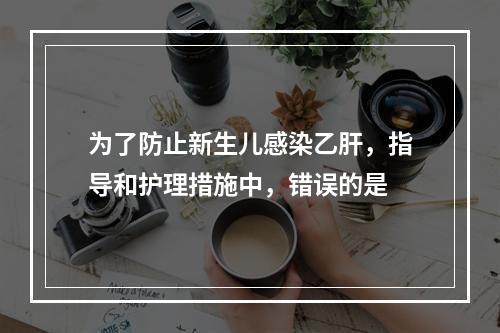 为了防止新生儿感染乙肝，指导和护理措施中，错误的是