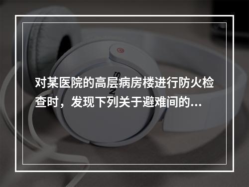 对某医院的高层病房楼进行防火检查时，发现下列关于避难间的做法