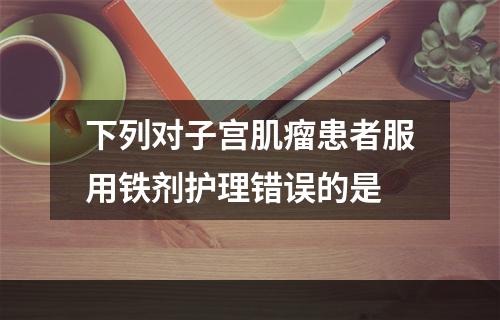 下列对子宫肌瘤患者服用铁剂护理错误的是