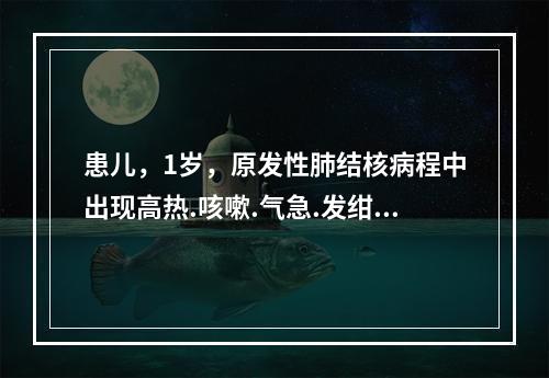 患儿，1岁，原发性肺结核病程中出现高热.咳嗽.气急.发绀，肺