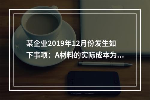 某企业2019年12月份发生如下事项：A材料的实际成本为20