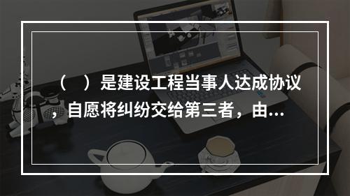 （　）是建设工程当事人达成协议，自愿将纠纷交给第三者，由第三