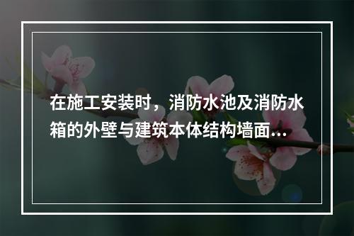 在施工安装时，消防水池及消防水箱的外壁与建筑本体结构墙面或其