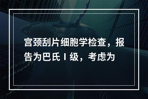 宫颈刮片细胞学检查，报告为巴氏Ⅰ级，考虑为