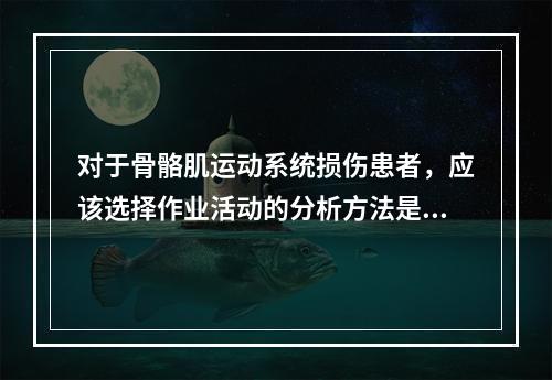 对于骨骼肌运动系统损伤患者，应该选择作业活动的分析方法是（