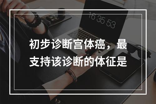 初步诊断宫体癌，最支持该诊断的体征是