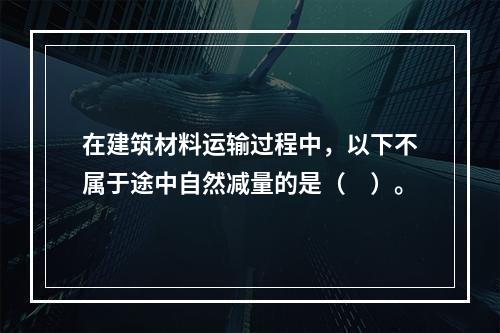 在建筑材料运输过程中，以下不属于途中自然减量的是（　）。