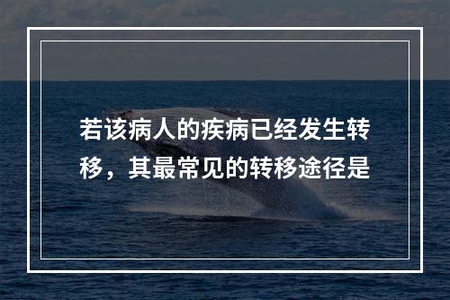 若该病人的疾病已经发生转移，其最常见的转移途径是