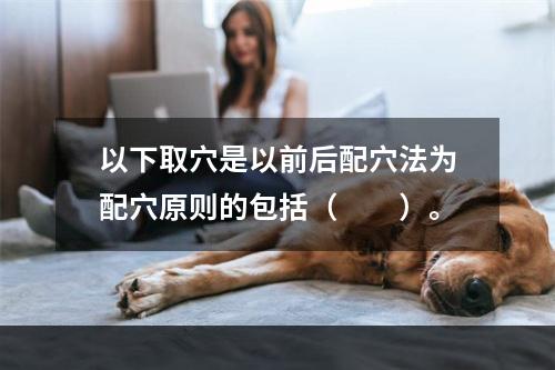 以下取穴是以前后配穴法为配穴原则的包括（　　）。