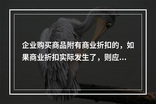 企业购买商品附有商业折扣的，如果商业折扣实际发生了，则应按扣