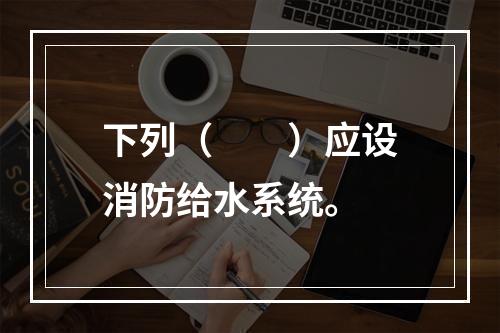 下列（  ）应设消防给水系统。