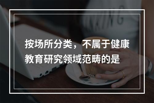 按场所分类，不属于健康教育研究领域范畴的是