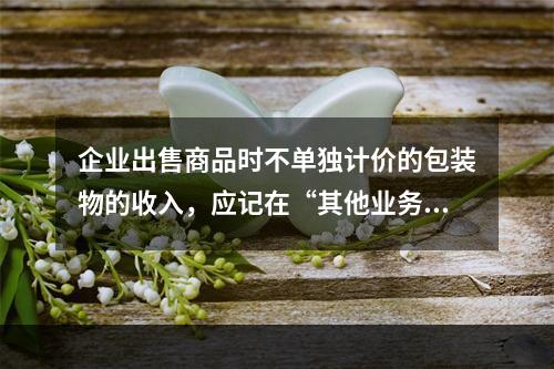 企业出售商品时不单独计价的包装物的收入，应记在“其他业务收入