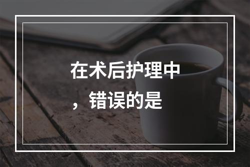 在术后护理中，错误的是