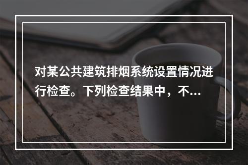 对某公共建筑排烟系统设置情况进行检查。下列检查结果中，不符合