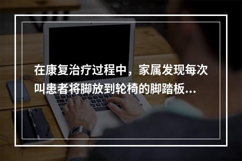 在康复治疗过程中，家属发现每次叫患者将脚放到轮椅的脚踏板上时