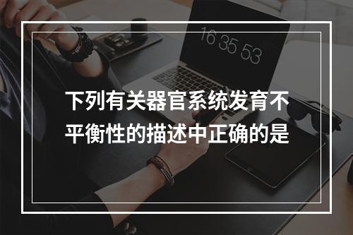 下列有关器官系统发育不平衡性的描述中正确的是