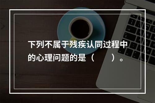 下列不属于残疾认同过程中的心理问题的是（　　）。