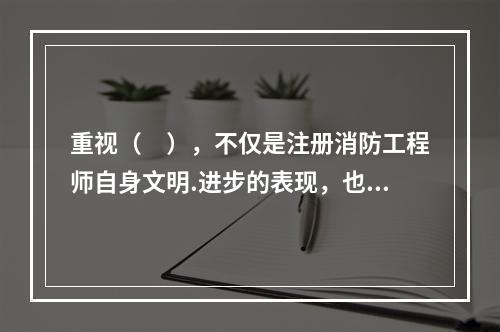 重视（　），不仅是注册消防工程师自身文明.进步的表现，也是其