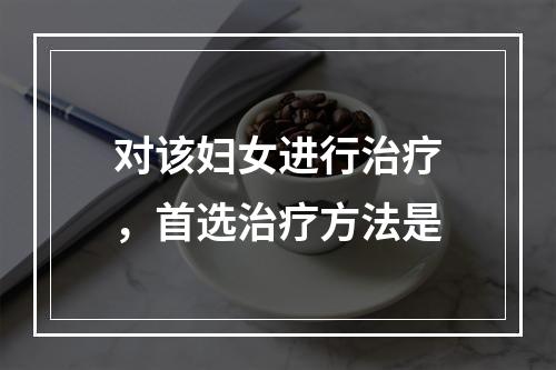 对该妇女进行治疗，首选治疗方法是