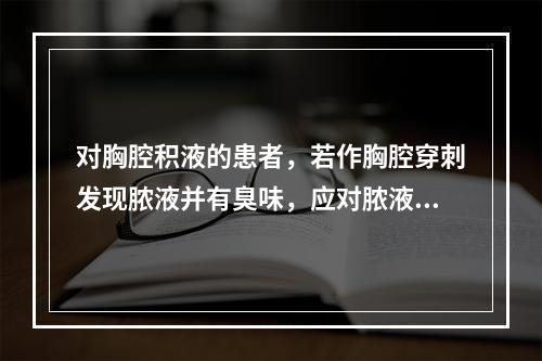 对胸腔积液的患者，若作胸腔穿刺发现脓液并有臭味，应对脓液做下