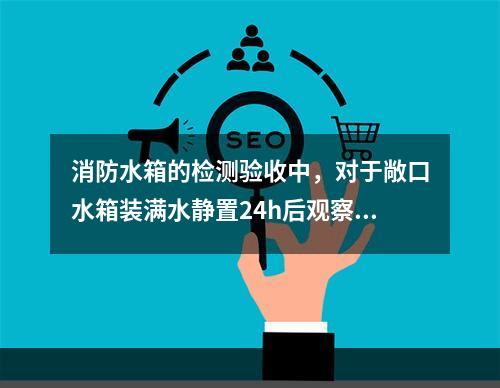 消防水箱的检测验收中，对于敞口水箱装满水静置24h后观察，若