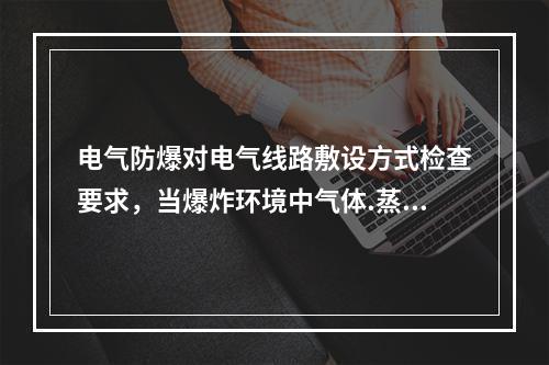 电气防爆对电气线路敷设方式检查要求，当爆炸环境中气体.蒸汽的