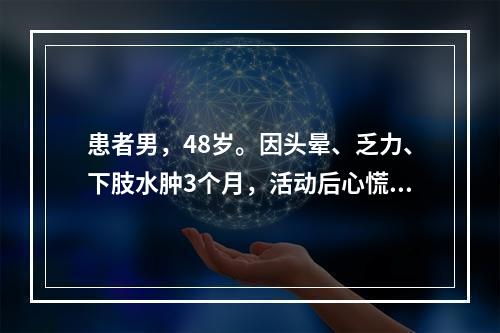 患者男，48岁。因头晕、乏力、下肢水肿3个月，活动后心慌、气