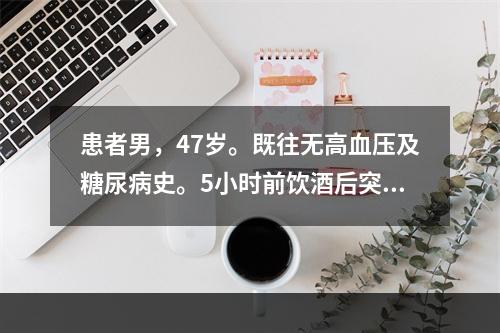 患者男，47岁。既往无高血压及糖尿病史。5小时前饮酒后突然出