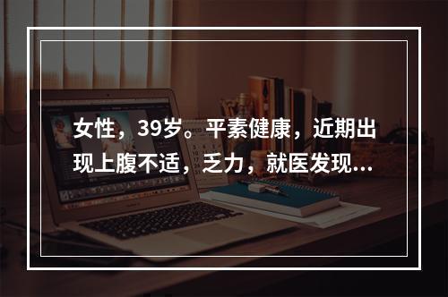 女性，39岁。平素健康，近期出现上腹不适，乏力，就医发现HB