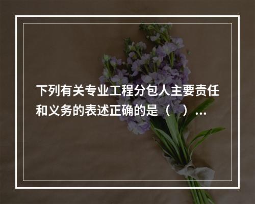 下列有关专业工程分包人主要责任和义务的表述正确的是（　）。