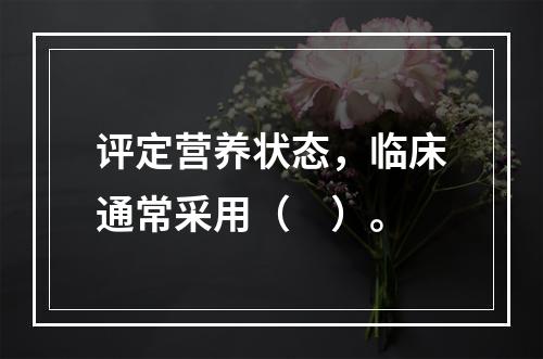 评定营养状态，临床通常采用（　）。