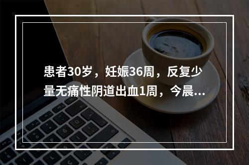 患者30岁，妊娠36周，反复少量无痛性阴道出血1周，今晨出血