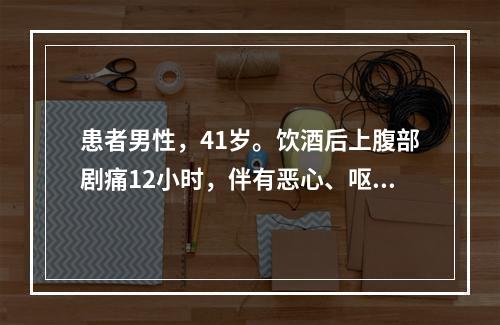 患者男性，41岁。饮酒后上腹部剧痛12小时，伴有恶心、呕吐，