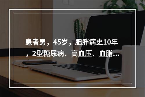 患者男，45岁，肥胖病史10年，2型糖尿病、高血压、血脂异常