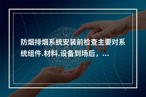 防烟排烟系统安装前检查主要对系统组件.材料.设备到场后，对其