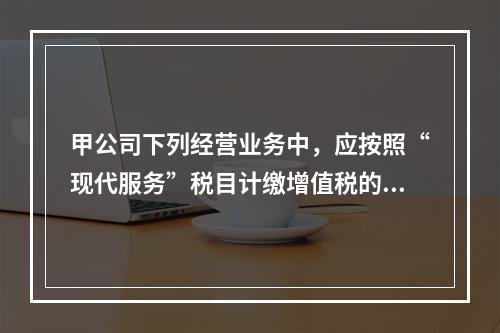 甲公司下列经营业务中，应按照“现代服务”税目计缴增值税的是（