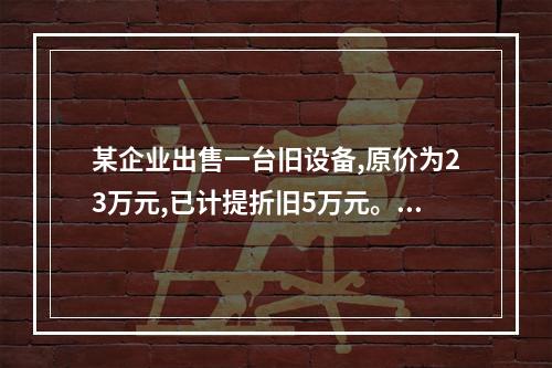 某企业出售一台旧设备,原价为23万元,已计提折旧5万元。出售