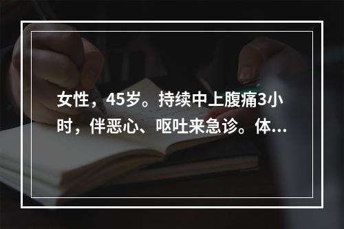 女性，45岁。持续中上腹痛3小时，伴恶心、呕吐来急诊。体检：