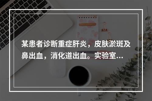 某患者诊断重症肝炎，皮肤淤斑及鼻出血，消化道出血。实验室检查