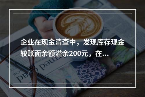 企业在现金清查中，发现库存现金较账面余额溢余200元，在未经