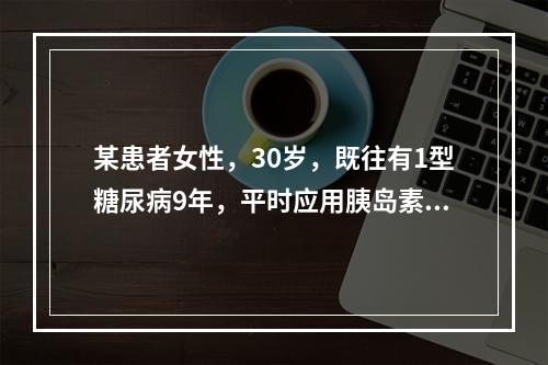 某患者女性，30岁，既往有1型糖尿病9年，平时应用胰岛素维持