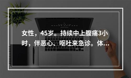 女性，45岁。持续中上腹痛3小时，伴恶心、呕吐来急诊。体检：