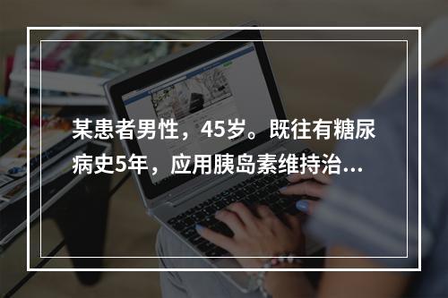 某患者男性，45岁。既往有糖尿病史5年，应用胰岛素维持治疗2